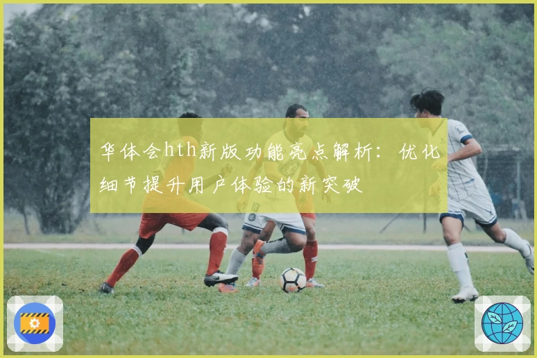 华体会hth新版功能亮点解析：优化细节提升用户体验的新突破