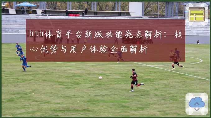 hth体育平台新版功能亮点解析：核心优势与用户体验全面解析