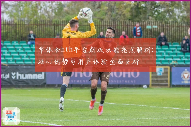 华体会hth平台新版功能亮点解析：核心优势与用户体验全面分析
