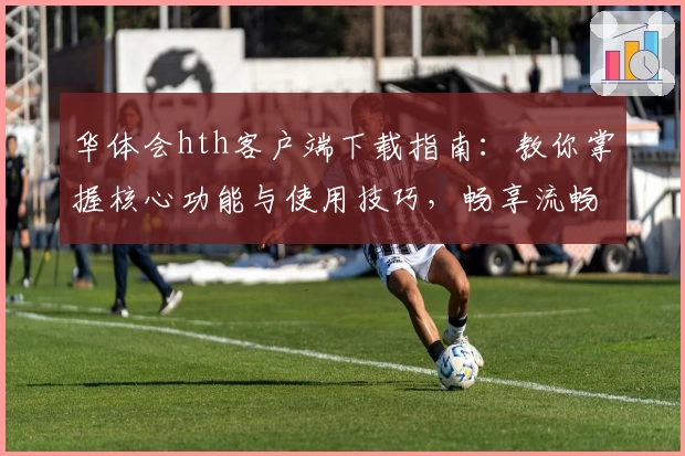 华体会hth客户端下载指南：教你掌握核心功能与使用技巧，畅享流畅操作体验