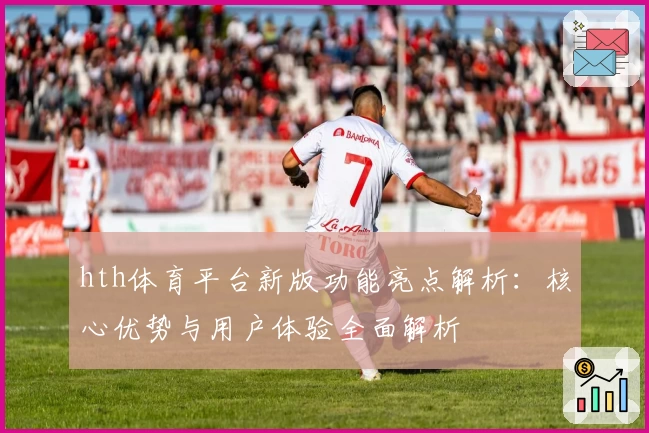 hth体育平台新版功能亮点解析：核心优势与用户体验全面解析
