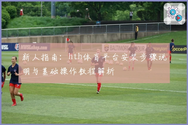 新人指南：hth体育平台安装步骤说明与基础操作教程解析