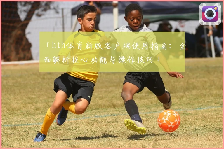 「hth体育新版客户端使用指南：全面解析核心功能与操作技巧」