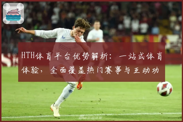 HTH体育平台优势解析：一站式体育体验，全面覆盖热门赛事与互动功能